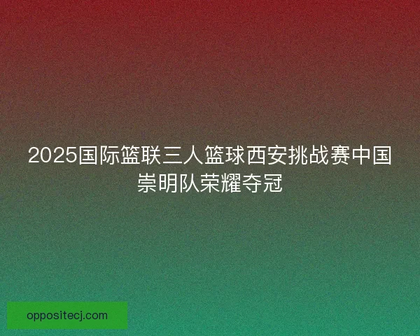 2025国际篮联三人篮球西安挑战赛中国崇明队荣耀夺冠