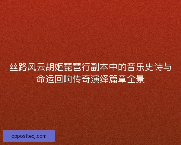 丝路风云胡姬琵琶行副本中的音乐史诗与命运回响传奇演绎篇章全景
